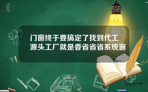 门窗终于要搞定了找到代工源头工厂就是香省省省系统窗