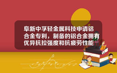 阜新中孚轻金属科技申请铝合金专利，制备的铝合金拥有优异抗拉强度和抗疲劳性能