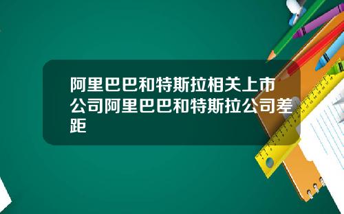 阿里巴巴和特斯拉相关上市公司阿里巴巴和特斯拉公司差距