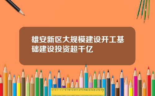 雄安新区大规模建设开工基础建设投资超千亿