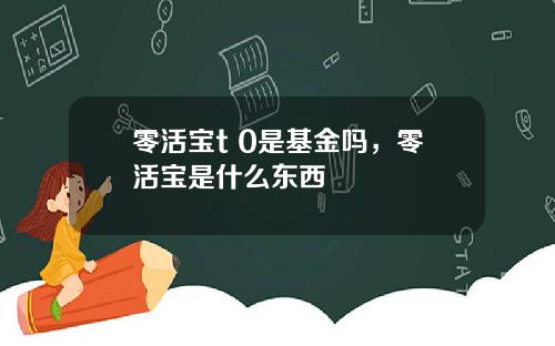 零活宝t 0是基金吗，零活宝是什么东西