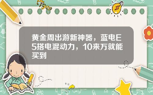 黄金周出游新神器，蓝电E5搭电混动力，10来万就能买到