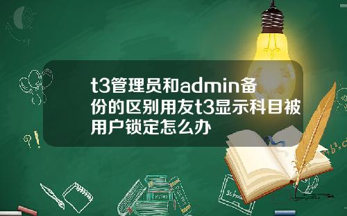 t3管理员和admin备份的区别用友t3显示科目被用户锁定怎么办