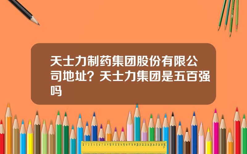 天士力制药集团股份有限公司地址？天士力集团是五百强吗