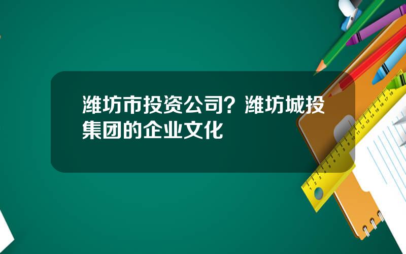 潍坊市投资公司？潍坊城投集团的企业文化