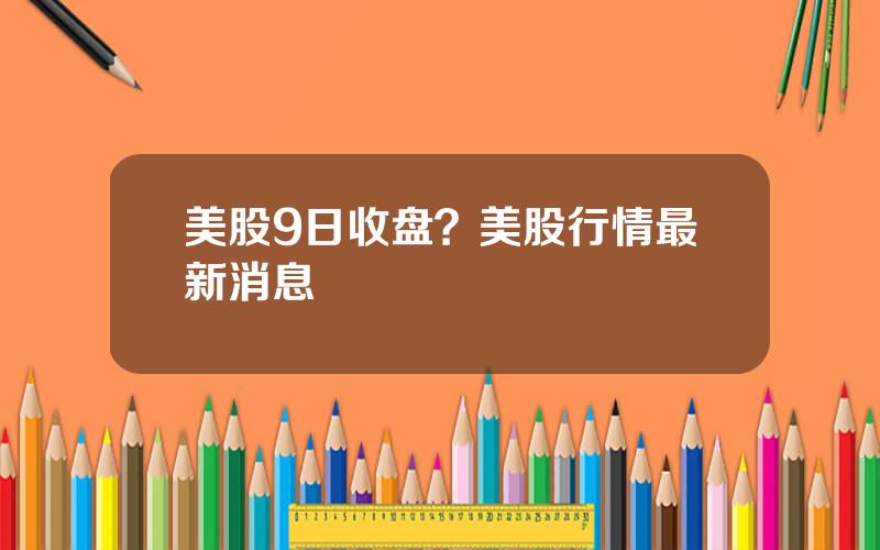 美股9日收盘？美股行情最新消息