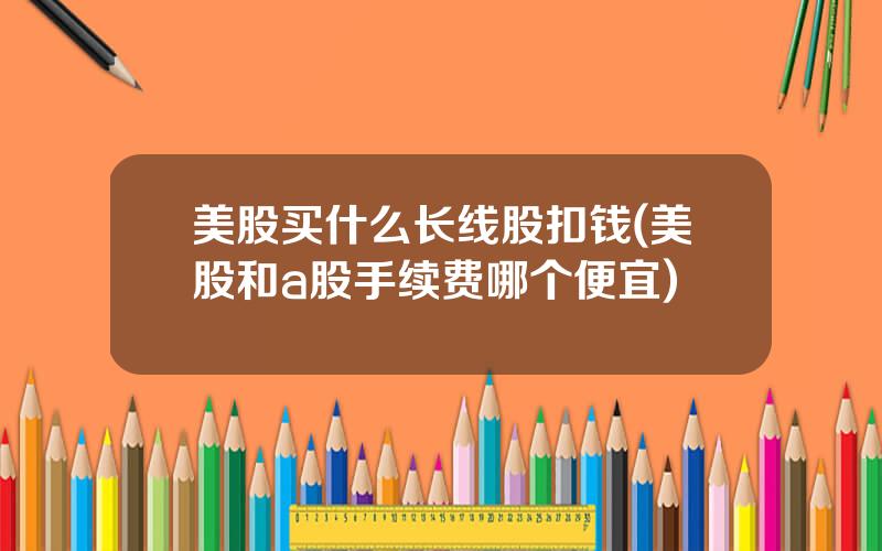 美股买什么长线股扣钱(美股和a股手续费哪个便宜)