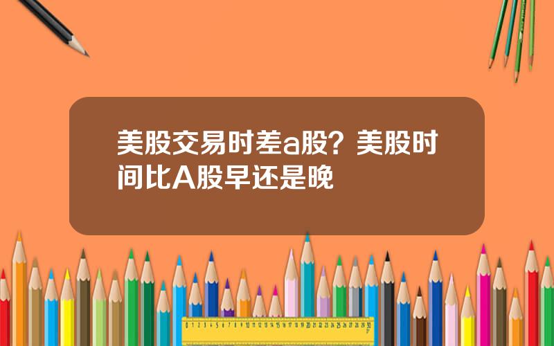 美股交易时差a股？美股时间比A股早还是晚