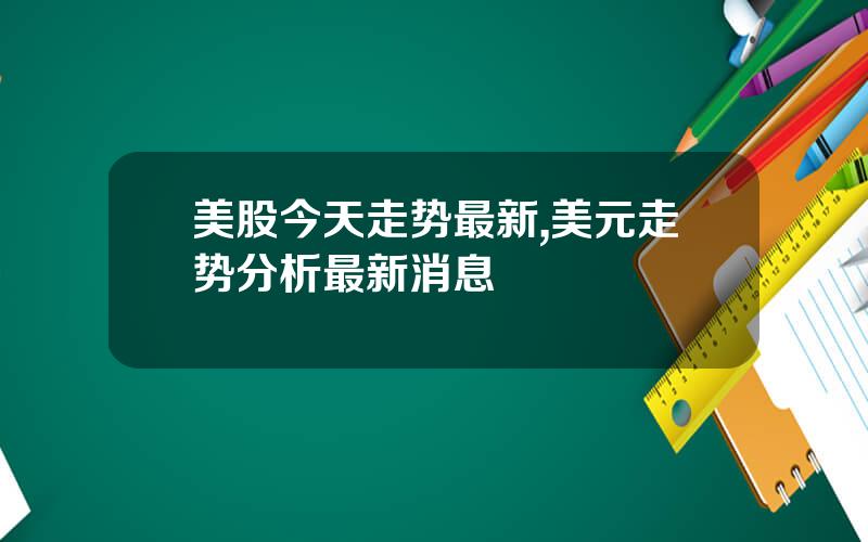 美股今天走势最新,美元走势分析最新消息