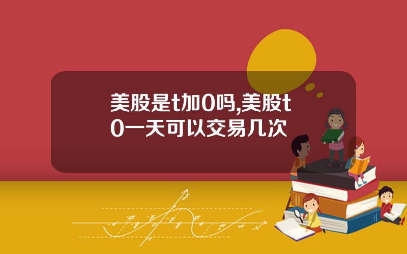 美股是t加0吗,美股t+0一天可以交易几次