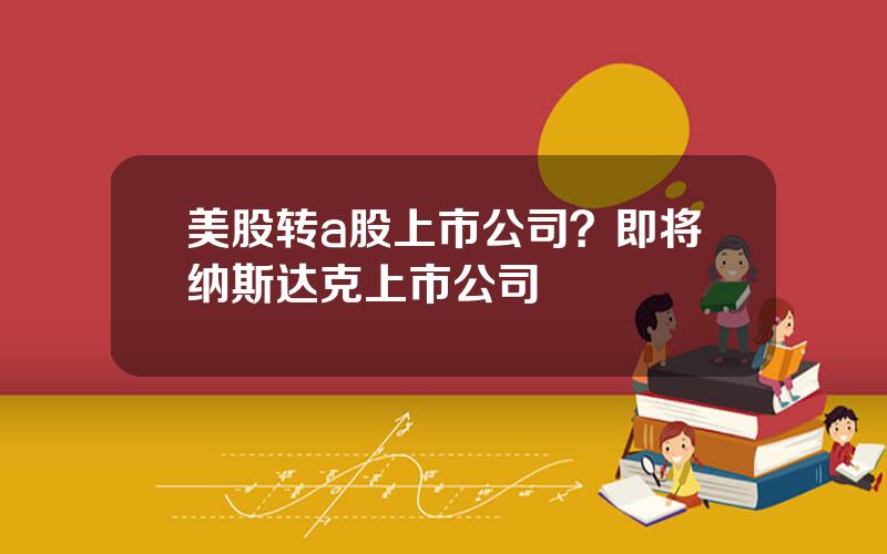 美股转a股上市公司？即将纳斯达克上市公司