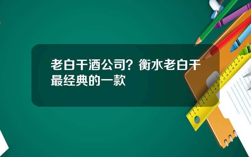 老白干酒公司？衡水老白干最经典的一款
