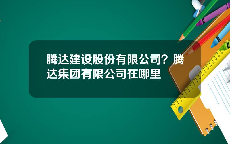 腾达建设股份有限公司？腾达集团有限公司在哪里