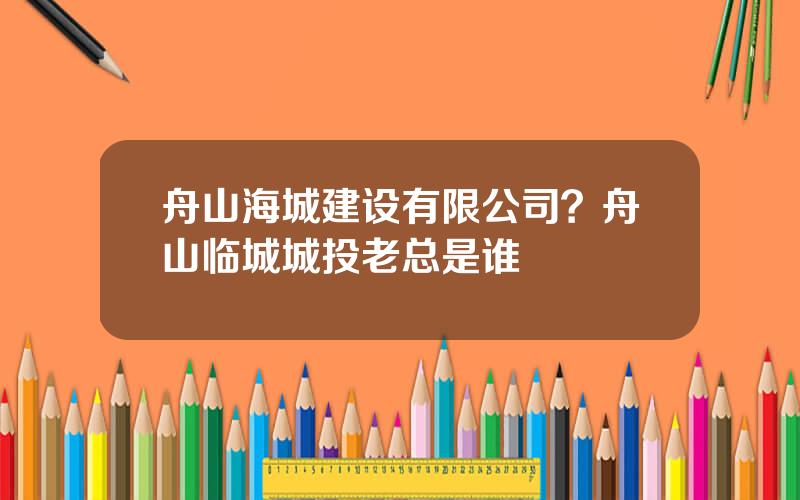 舟山海城建设有限公司？舟山临城城投老总是谁