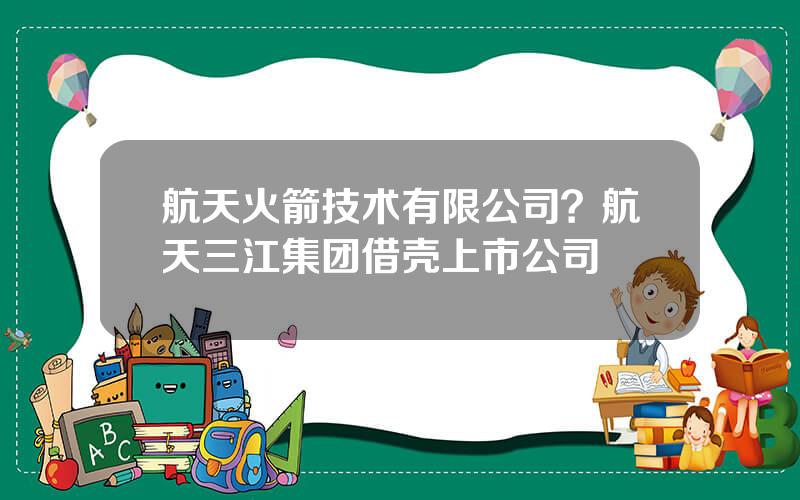 航天火箭技术有限公司？航天三江集团借壳上市公司
