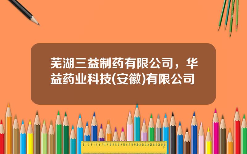 芜湖三益制药有限公司，华益药业科技(安徽)有限公司