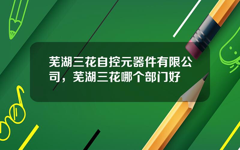 芜湖三花自控元器件有限公司，芜湖三花哪个部门好