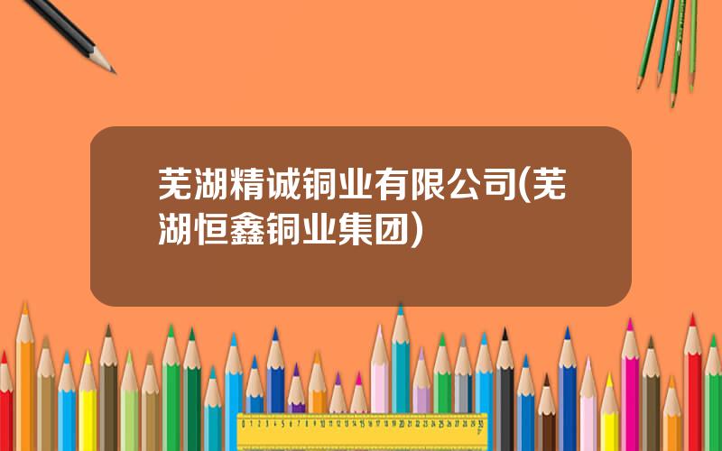 芜湖精诚铜业有限公司(芜湖恒鑫铜业集团)