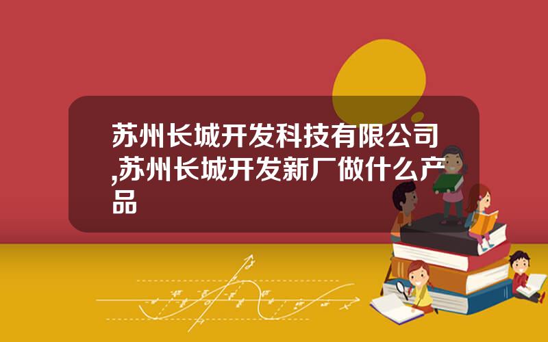 苏州长城开发科技有限公司,苏州长城开发新厂做什么产品