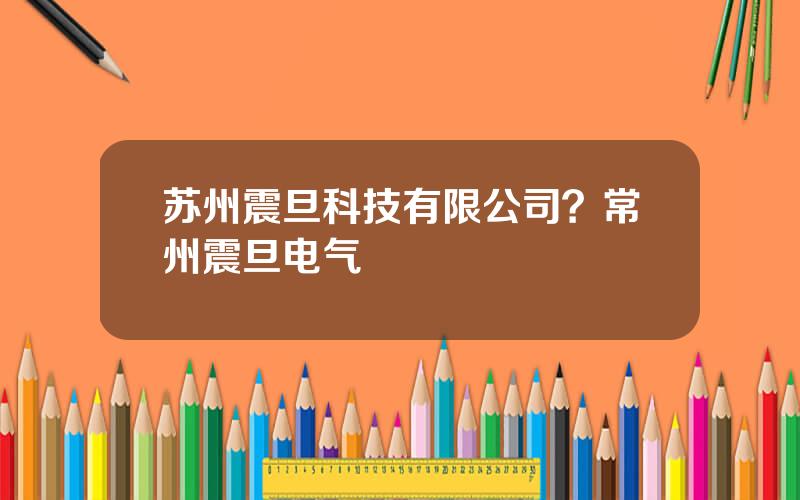 苏州震旦科技有限公司？常州震旦电气