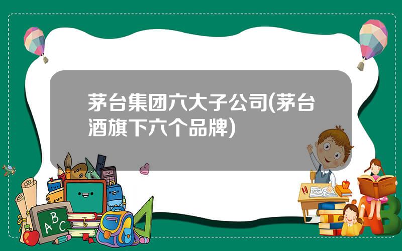 茅台集团六大子公司(茅台酒旗下六个品牌)