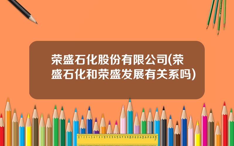 荣盛石化股份有限公司(荣盛石化和荣盛发展有关系吗)
