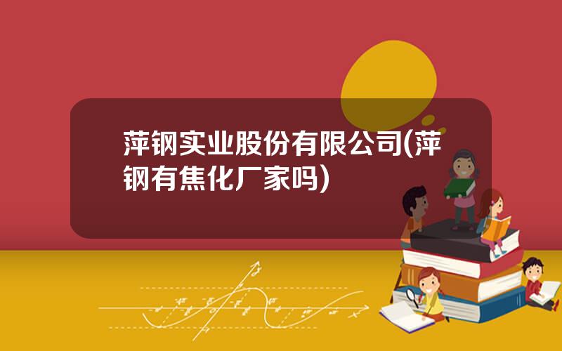 萍钢实业股份有限公司(萍钢有焦化厂家吗)