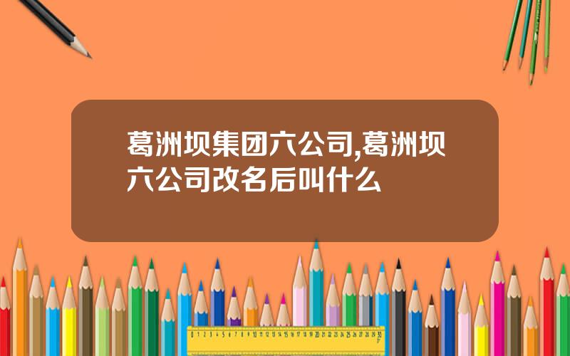 葛洲坝集团六公司,葛洲坝六公司改名后叫什么