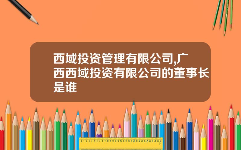 西域投资管理有限公司,广西西域投资有限公司的董事长是谁