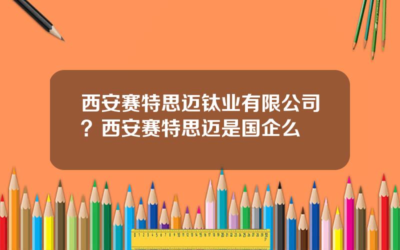 西安赛特思迈钛业有限公司？西安赛特思迈是国企么