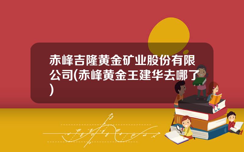 赤峰吉隆黄金矿业股份有限公司(赤峰黄金王建华去哪了)