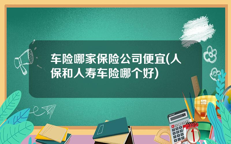 车险哪家保险公司便宜(人保和人寿车险哪个好)