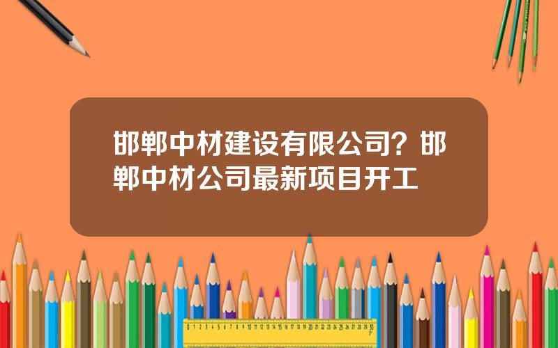 邯郸中材建设有限公司？邯郸中材公司最新项目开工