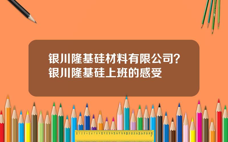 银川隆基硅材料有限公司？银川隆基硅上班的感受