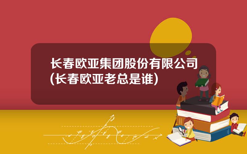 长春欧亚集团股份有限公司(长春欧亚老总是谁)