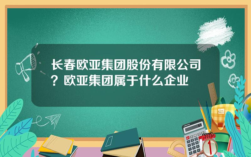长春欧亚集团股份有限公司？欧亚集团属于什么企业