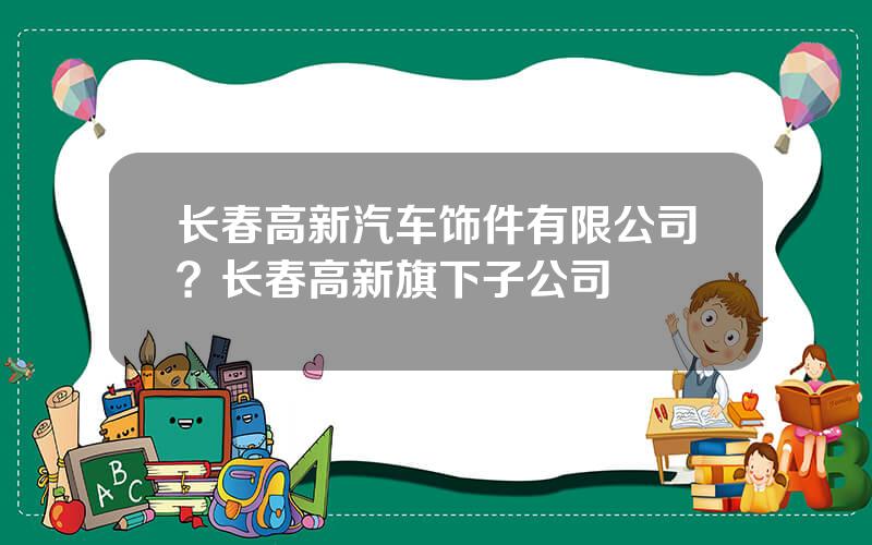 长春高新汽车饰件有限公司？长春高新旗下子公司