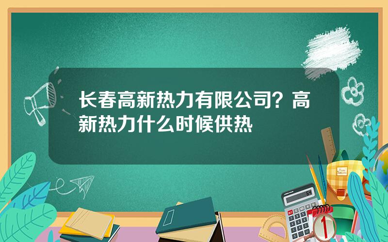 长春高新热力有限公司？高新热力什么时候供热