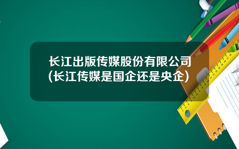 长江出版传媒股份有限公司(长江传媒是国企还是央企)